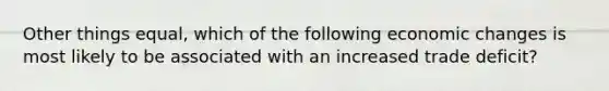 Other things equal, which of the following economic changes is most likely to be associated with an increased trade deficit?