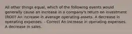 All other things equal, which of the following events would generally cause an increase in a company's return on investment (ROI)? An increase in average operating assets. A decrease in operating expenses. - Correct An increase in operating expenses. A decrease in sales.