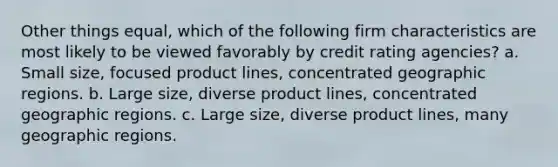 Other things equal, which of the following firm characteristics are most likely to be viewed favorably by credit rating agencies? a. Small size, focused product lines, concentrated geographic regions. b. Large size, diverse product lines, concentrated geographic regions. c. Large size, diverse product lines, many geographic regions.