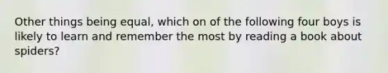 Other things being equal, which on of the following four boys is likely to learn and remember the most by reading a book about spiders?