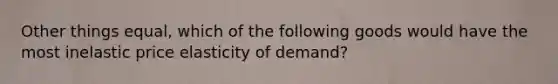 Other things equal, which of the following goods would have the most inelastic price elasticity of demand?