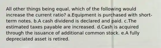 All other things being equal, which of the following would increase the current ratio? a.Equipment is purchased with short-term notes. b.A cash dividend is declared and paid. c.The estimated taxes payable are increased. d.Cash is acquired through the issuance of additional common stock. e.A fully depreciated asset is retired.