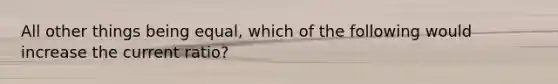 All other things being equal, which of the following would increase the current ratio?