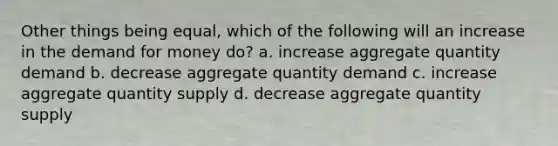 Other things being equal, which of the following will an increase in the demand for money do? a. increase aggregate quantity demand b. decrease aggregate quantity demand c. increase aggregate quantity supply d. decrease aggregate quantity supply