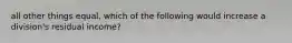 all other things equal, which of the following would increase a division's residual income?