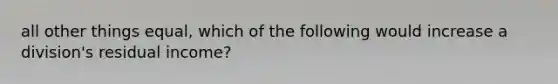 all other things equal, which of the following would increase a division's residual income?