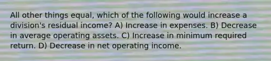 All other things equal, which of the following would increase a division's residual income? A) Increase in expenses. B) Decrease in average operating assets. C) Increase in minimum required return. D) Decrease in net operating income.