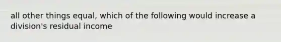 all other things equal, which of the following would increase a division's residual income