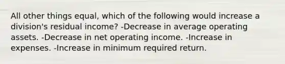 All other things equal, which of the following would increase a division's residual income? -Decrease in average operating assets. -Decrease in net operating income. -Increase in expenses. -Increase in minimum required return.