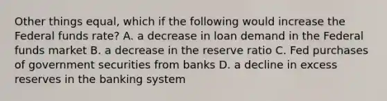 Other things equal, which if the following would increase the Federal funds rate? A. a decrease in loan demand in the Federal funds market B. a decrease in the reserve ratio C. Fed purchases of government securities from banks D. a decline in excess reserves in the banking system