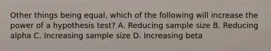 Other things being equal, which of the following will increase the power of a hypothesis test? A. Reducing sample size B. Reducing alpha C. Increasing sample size D. Increasing beta