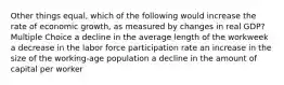 Other things equal, which of the following would increase the rate of economic growth, as measured by changes in real GDP? Multiple Choice a decline in the average length of the workweek a decrease in the labor force participation rate an increase in the size of the working-age population a decline in the amount of capital per worker