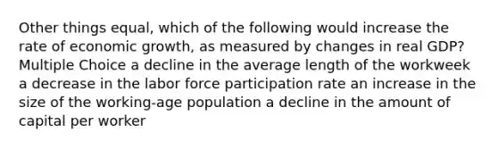 Other things equal, which of the following would increase the rate of economic growth, as measured by changes in real GDP? Multiple Choice a decline in the average length of the workweek a decrease in the labor force participation rate an increase in the size of the working-age population a decline in the amount of capital per worker