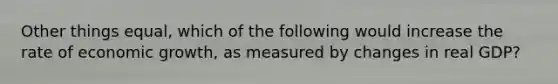 Other things equal, which of the following would increase the rate of economic growth, as measured by changes in real GDP?