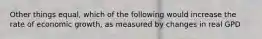 Other things equal, which of the following would increase the rate of economic growth, as measured by changes in real GPD