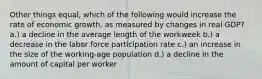 Other things equal, which of the following would increase the rate of economic growth, as measured by changes in real GDP? a.) a decline in the average length of the workweek b.) a decrease in the labor force participation rate c.) an increase in the size of the working-age population d.) a decline in the amount of capital per worker