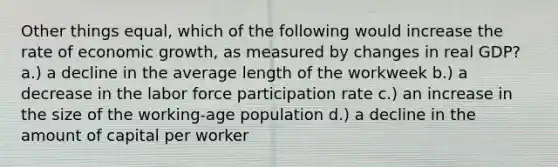 Other things equal, which of the following would increase the rate of economic growth, as measured by changes in real GDP? a.) a decline in the average length of the workweek b.) a decrease in the labor force participation rate c.) an increase in the size of the working-age population d.) a decline in the amount of capital per worker