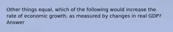 Other things equal, which of the following would increase the rate of economic growth, as measured by changes in real GDP? Answer