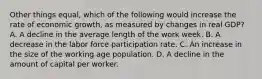 Other things equal, which of the following would increase the rate of economic growth, as measured by changes in real GDP? A. A decline in the average length of the work week. B. A decrease in the labor force participation rate. C. An increase in the size of the working age population. D. A decline in the amount of capital per worker.