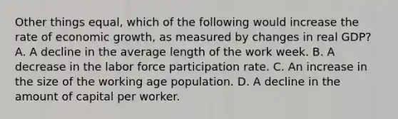 Other things equal, which of the following would increase the rate of economic growth, as measured by changes in real GDP? A. A decline in the average length of the work week. B. A decrease in the labor force participation rate. C. An increase in the size of the working age population. D. A decline in the amount of capital per worker.