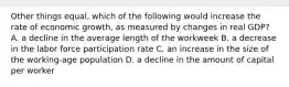 Other things equal, which of the following would increase the rate of economic growth, as measured by changes in real GDP? A. a decline in the average length of the workweek B. a decrease in the labor force participation rate C. an increase in the size of the working-age population D. a decline in the amount of capital per worker