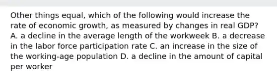 Other things equal, which of the following would increase the rate of economic growth, as measured by changes in real GDP? A. a decline in the average length of the workweek B. a decrease in the labor force participation rate C. an increase in the size of the working-age population D. a decline in the amount of capital per worker