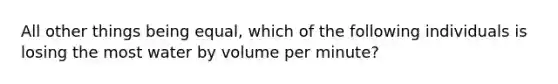 All other things being equal, which of the following individuals is losing the most water by volume per minute?