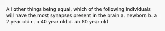 All other things being equal, which of the following individuals will have the most synapses present in the brain a. newborn b. a 2 year old c. a 40 year old d. an 80 year old