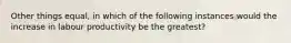 Other things equal, in which of the following instances would the increase in labour productivity be the greatest?