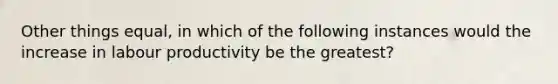 Other things equal, in which of the following instances would the increase in labour productivity be the greatest?