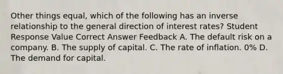 Other things equal, which of the following has an inverse relationship to the general direction of interest rates? Student Response Value Correct Answer Feedback A. The default risk on a company. B. The supply of capital. C. The rate of inflation. 0% D. The demand for capital.