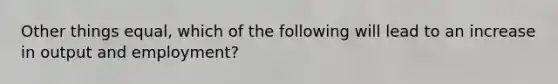 Other things​ equal, which of the following will lead to an increase in output and​ employment?