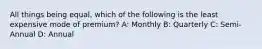 All things being equal, which of the following is the least expensive mode of premium? A: Monthly B: Quarterly C: Semi-Annual D: Annual