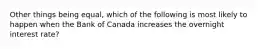 Other things being equal, which of the following is most likely to happen when the Bank of Canada increases the overnight interest rate?