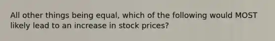 All other things being​ equal, which of the following would MOST likely lead to an increase in stock​ prices?