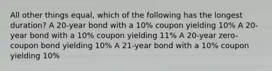 All other things equal, which of the following has the longest duration? A 20-year bond with a 10% coupon yielding 10% A 20-year bond with a 10% coupon yielding 11% A 20-year zero-coupon bond yielding 10% A 21-year bond with a 10% coupon yielding 10%