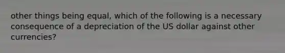 other things being equal, which of the following is a necessary consequence of a depreciation of the US dollar against other currencies?