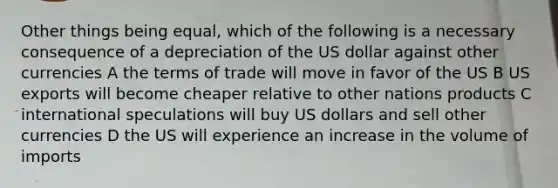 Other things being equal, which of the following is a necessary consequence of a depreciation of the US dollar against other currencies A the terms of trade will move in favor of the US B US exports will become cheaper relative to other nations products C international speculations will buy US dollars and sell other currencies D the US will experience an increase in the volume of imports