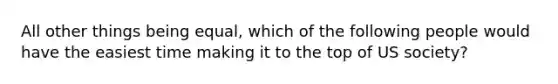 All other things being equal, which of the following people would have the easiest time making it to the top of US society?
