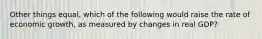 Other things equal, which of the following would raise the rate of economic growth, as measured by changes in real GDP?
