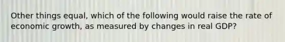 Other things equal, which of the following would raise the rate of economic growth, as measured by changes in real GDP?
