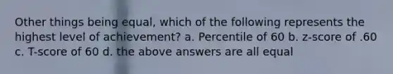 Other things being equal, which of the following represents the highest level of achievement? a. Percentile of 60 b. z-score of .60 c. T-score of 60 d. the above answers are all equal