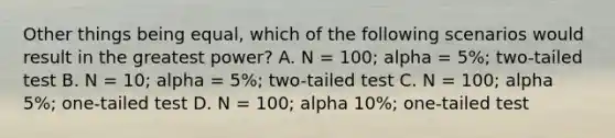 Other things being equal, which of the following scenarios would result in the greatest power? A. N = 100; alpha = 5%; two-tailed test B. N = 10; alpha = 5%; two-tailed test C. N = 100; alpha 5%; one-tailed test D. N = 100; alpha 10%; one-tailed test