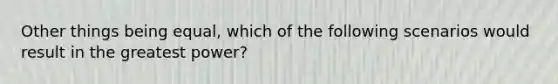 Other things being equal, which of the following scenarios would result in the greatest power?