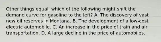 Other things equal, which of the following might shift the demand curve for gasoline to the left? A. The discovery of vast new oil reserves in Montana. B. The development of a low-cost electric automobile. C. An increase in the price of train and air transportation. D. A large decline in the price of automobiles.