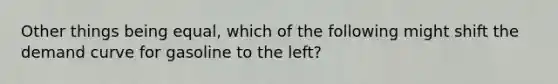 Other things being equal, which of the following might shift the demand curve for gasoline to the left?