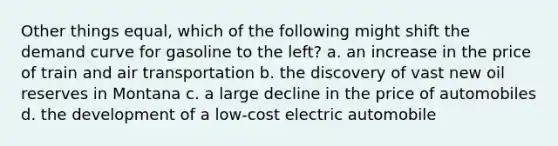 Other things equal, which of the following might shift the demand curve for gasoline to the left? a. an increase in the price of train and air transportation b. the discovery of vast new oil reserves in Montana c. a large decline in the price of automobiles d. the development of a low-cost electric automobile