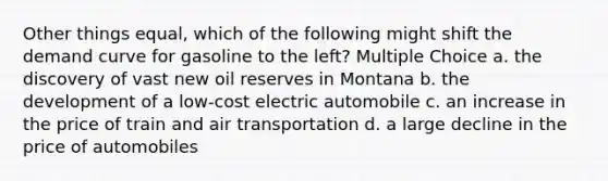 Other things equal, which of the following might shift the demand curve for gasoline to the left? Multiple Choice a. the discovery of vast new oil reserves in Montana b. the development of a low-cost electric automobile c. an increase in the price of train and air transportation d. a large decline in the price of automobiles