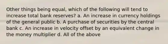 Other things being equal, which of the following will tend to increase total bank reserves? a. An increase in currency holdings of the general public b. A purchase of securities by the central bank c. An increase in velocity offset by an equivalent change in the money multiplier d. All of the above