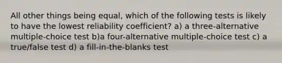 All other things being equal, which of the following tests is likely to have the lowest reliability coefficient? a) a three-alternative multiple-choice test b)a four-alternative multiple-choice test c) a true/false test d) a fill-in-the-blanks test